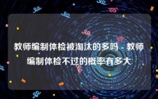 教师编制体检被淘汰的多吗 - 教师编制体检不过的概率有多大