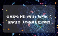 雷军现身上海F1赛场：与乔治?拉塞尔合影 现场看换胎直呼震撼