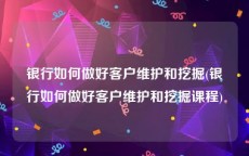 银行如何做好客户维护和挖掘(银行如何做好客户维护和挖掘课程)