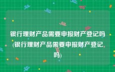 银行理财产品需要申报财产登记吗(银行理财产品需要申报财产登记吗)