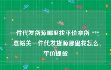 一件代发货源哪里找平价拿货 *** ,嘉峪关一件代发货源哪里找怎么平价提货