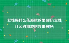 女性喝什么茶减肥效果最好(女性什么时期减肥效果最好)