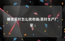 要卖茶叶怎么找市场(茶叶生产厂家 )