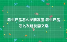 养生产品怎么发朋友圈 养生产品怎么发朋友圈文案