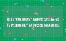 银行代理理财产品的类型包括(银行代理理财产品的类型包括哪些)