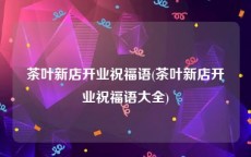茶叶新店开业祝福语(茶叶新店开业祝福语大全)