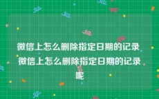 微信上怎么删除指定日期的记录 微信上怎么删除指定日期的记录呢