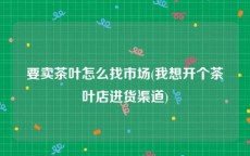 要卖茶叶怎么找市场(我想开个茶叶店进货渠道)