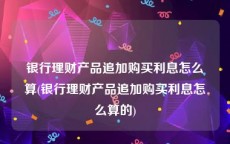 银行理财产品追加购买利息怎么算(银行理财产品追加购买利息怎么算的)