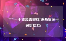  *** 一手货源去哪找(微商货源平民价批发)