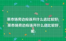 菜市场旁边应该开什么店比较好(菜市场旁边应该开什么店比较好呢)