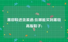 莆田鞋进货渠道(在哪能买到莆田高版鞋子)