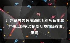 广州品牌男装尾货批发市场在哪里(广州品牌男装尾货批发市场在哪里啊)