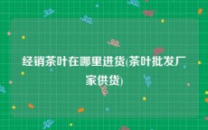 经销茶叶在哪里进货(茶叶批发厂家供货)