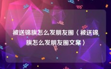 被送锦旗怎么发朋友圈〈被送锦旗怎么发朋友圈文案〉