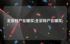 北京特产在哪买(北京特产在哪买)