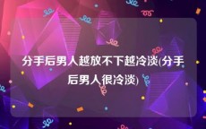 分手后男人越放不下越冷淡(分手后男人很冷淡)