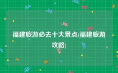 福建旅游必去十大景点(福建旅游攻略)