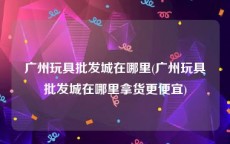 广州玩具批发城在哪里(广州玩具批发城在哪里拿货更便宜)