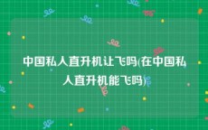 中国私人直升机让飞吗(在中国私人直升机能飞吗)