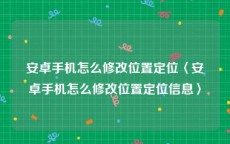 安卓手机怎么修改位置定位〈安卓手机怎么修改位置定位信息〉