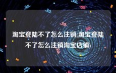 淘宝登陆不了怎么注销(淘宝登陆不了怎么注销淘宝店铺)