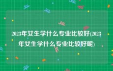 2023年女生学什么专业比较好(2023年女生学什么专业比较好呢)