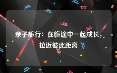 亲子旅行：在旅途中一起成长，拉近彼此距离