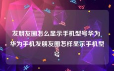 发朋友圈怎么显示手机型号华为 华为手机发朋友圈怎样显示手机型号