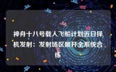 神舟十八号载人飞船计划近日择机发射：发射场区展开全系统合练