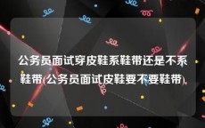 公务员面试穿皮鞋系鞋带还是不系鞋带(公务员面试皮鞋要不要鞋带)