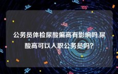 公务员体检尿酸偏高有影响吗,尿酸高可以入职公务员吗？