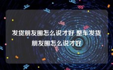 发货朋友圈怎么说才好 整车发货朋友圈怎么说才好