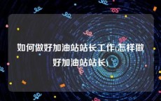如何做好加油站站长工作(怎样做好加油站站长)