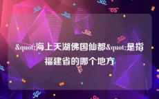 "海上天湖佛国仙都"是指福建省的哪个地方