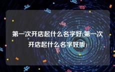第一次开店起什么名字好(第一次开店起什么名字好听)