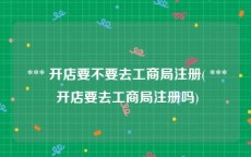  *** 开店要不要去工商局注册( *** 开店要去工商局注册吗)