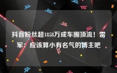 抖音粉丝超1858万成车圈顶流！雷军：应该算小有名气的博主吧