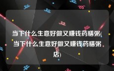 当下什么生意好做又赚钱药膳粥(当下什么生意好做又赚钱药膳粥店)