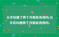 分手纠缠了两个月断联有用吗(分手后纠缠两个月断联有用吗)