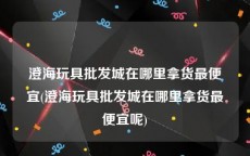 澄海玩具批发城在哪里拿货最便宜(澄海玩具批发城在哪里拿货最便宜呢)