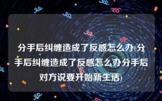 分手后纠缠造成了反感怎么办(分手后纠缠造成了反感怎么办分手后对方说要开始新生活)