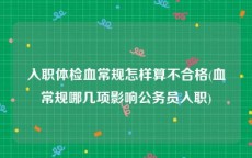 入职体检血常规怎样算不合格(血常规哪几项影响公务员入职)