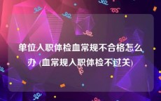 单位入职体检血常规不合格怎么办 (血常规入职体检不过关)