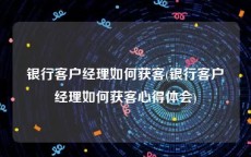 银行客户经理如何获客(银行客户经理如何获客心得体会)