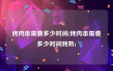 烤肉串需要多少时间(烤肉串需要多少时间烤熟)