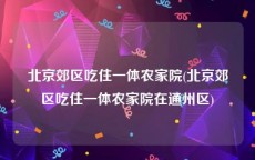 北京郊区吃住一体农家院(北京郊区吃住一体农家院在通州区)