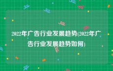 2022年广告行业发展趋势(2022年广告行业发展趋势如何)