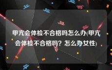 甲亢会体检不合格吗怎么办(甲亢会体检不合格吗？怎么办女性)