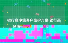 银行高净值客户维护方案(银行高净值客户维护方案怎么写)